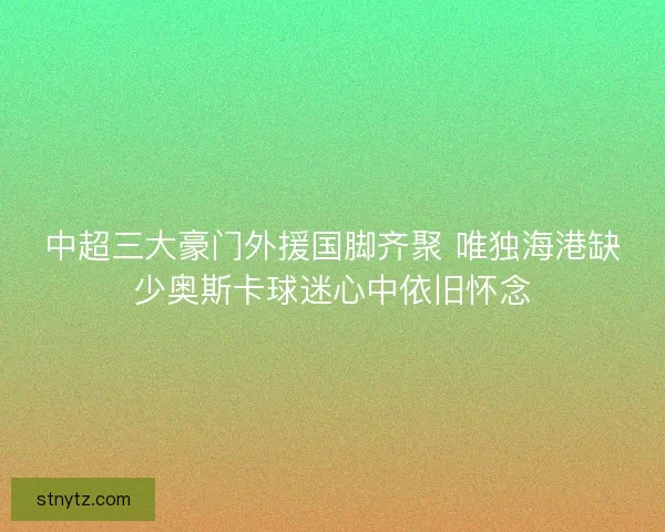 中超三大豪门外援国脚齐聚 唯独海港缺少奥斯卡球迷心中依旧怀念 中超三大豪门外援国脚齐聚 唯独海港缺少奥斯卡球迷心中依旧怀念