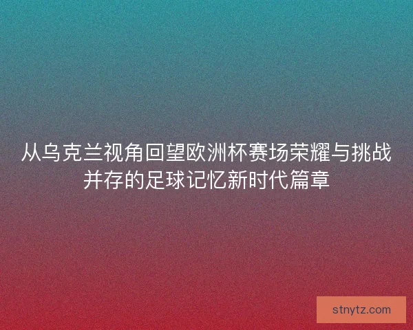从乌克兰视角回望欧洲杯赛场荣耀与挑战并存的足球记忆新时代篇章