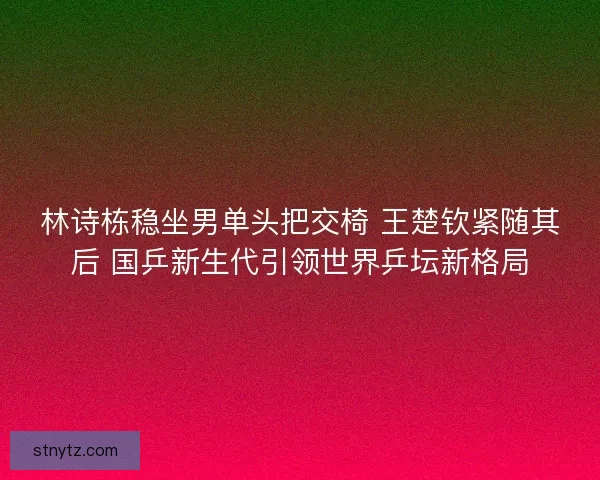 林诗栋稳坐男单头把交椅 王楚钦紧随其后 国乒新生代引领世界乒坛新格局