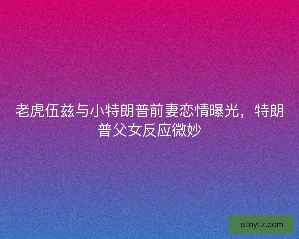 老虎伍兹与小特朗普前妻恋情曝光，特朗普父女反应微妙