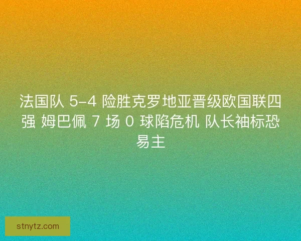 法国队 5-4 险胜克罗地亚晋级欧国联四强 姆巴佩 7 场 0 球陷危机 队长袖标恐易主