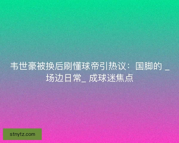 韦世豪被换后刷懂球帝引热议：国脚的 _场边日常_ 成球迷焦点