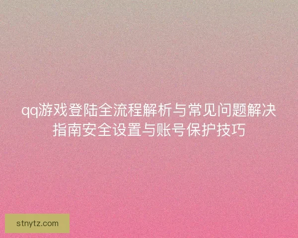 qq游戏登陆全流程解析与常见问题解决指南安全设置与账号保护技巧