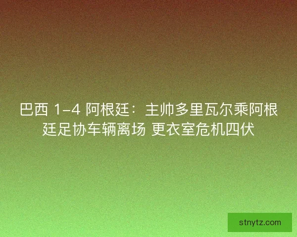 巴西 1-4 阿根廷：主帅多里瓦尔乘阿根廷足协车辆离场 更衣室危机四伏