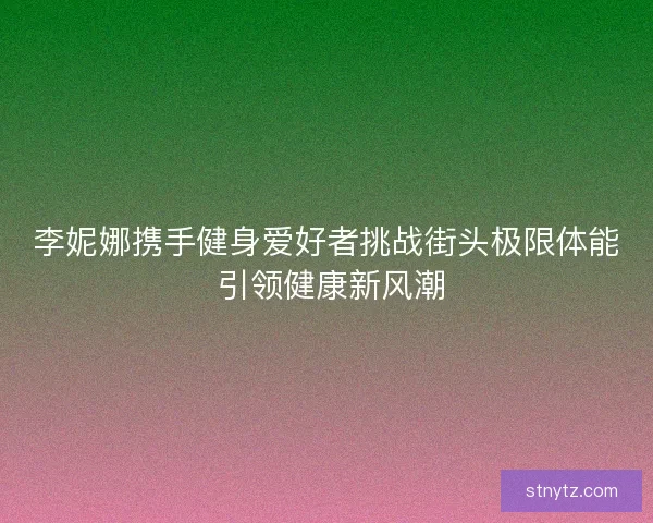 李妮娜携手健身爱好者挑战街头极限体能 引领健康新风潮