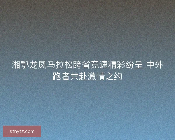 湘鄂龙凤马拉松跨省竞速精彩纷呈 中外跑者共赴激情之约