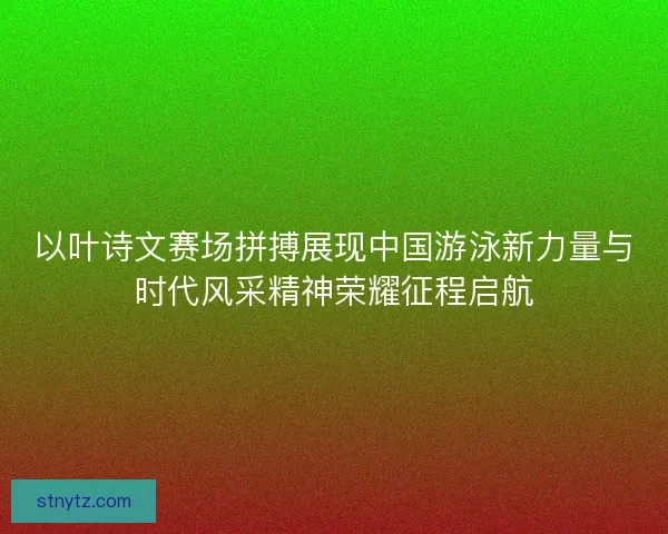 以叶诗文赛场拼搏展现中国游泳新力量与时代风采精神荣耀征程启航