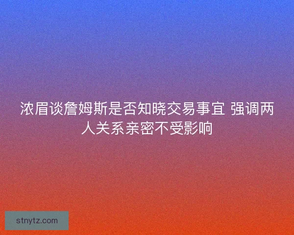 浓眉谈詹姆斯是否知晓交易事宜 强调两人关系亲密不受影响 浓眉谈詹姆斯是否知晓交易事宜 强调两人关系亲密不受影响