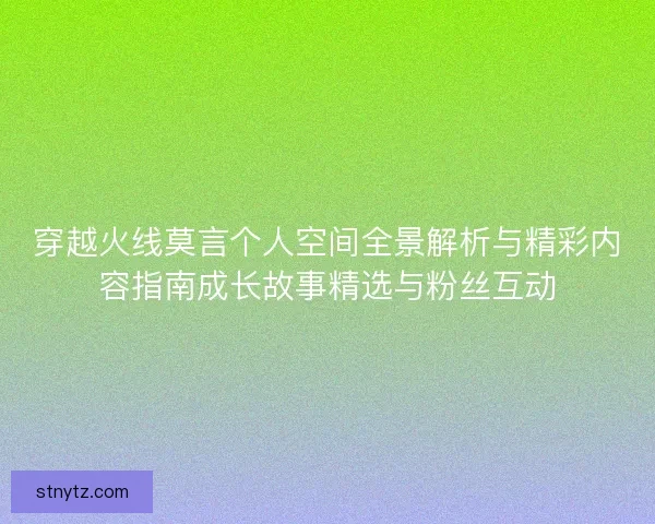 穿越火线莫言个人空间全景解析与精彩内容指南成长故事精选与粉丝互动
