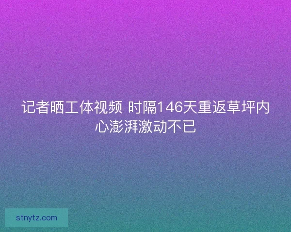 记者晒工体视频 时隔146天重返草坪内心澎湃激动不已