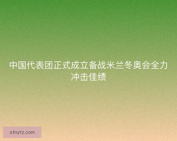 中国代表团正式成立备战米兰冬奥会全力冲击佳绩 中国代表团正式成立备战米兰冬奥会全力冲击佳绩