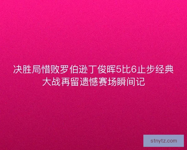 决胜局惜败罗伯逊丁俊晖5比6止步经典大战再留遗憾赛场瞬间记 决胜局惜败罗伯逊丁俊晖5比6止步经典大战再留遗憾赛场瞬间记