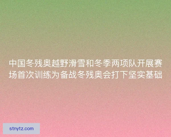 中国冬残奥越野滑雪和冬季两项队开展赛场首次训练为备战冬残奥会打下坚实基础 中国冬残奥越野滑雪和冬季两项队开展赛场首次训练为备战冬残奥会打下坚实基础
