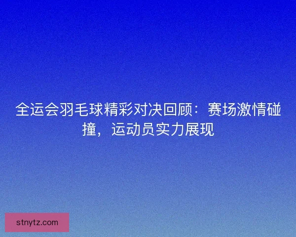 全运会羽毛球精彩对决回顾：赛场激情碰撞，运动员实力展现