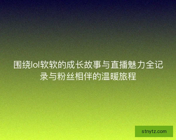围绕lol软软的成长故事与直播魅力全记录与粉丝相伴的温暖旅程