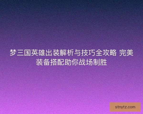 梦三国英雄出装解析与技巧全攻略 完美装备搭配助你战场制胜