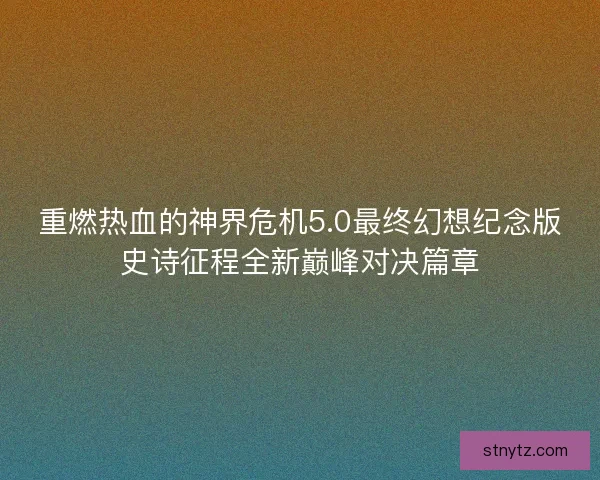 重燃热血的神界危机5.0最终幻想纪念版史诗征程全新巅峰对决篇章 重燃热血的神界危机5.0最终幻想纪念版史诗征程全新巅峰对决篇章