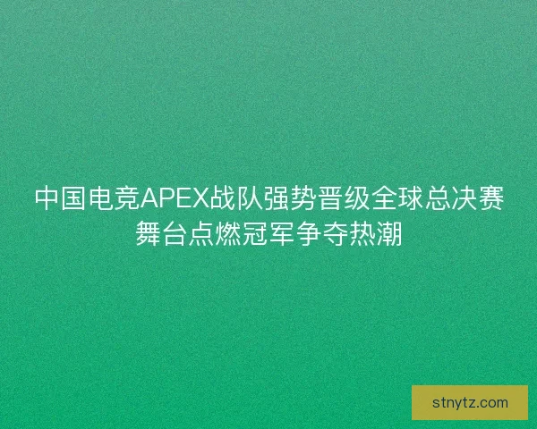 中国电竞APEX战队强势晋级全球总决赛舞台点燃冠军争夺热潮
