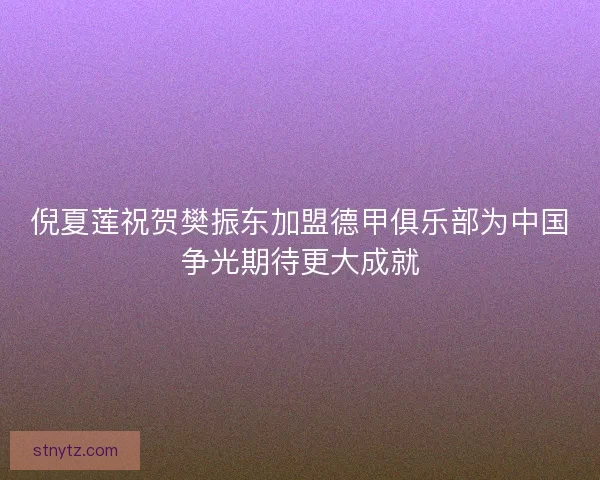 倪夏莲祝贺樊振东加盟德甲俱乐部为中国争光期待更大成就 倪夏莲祝贺樊振东加盟德甲俱乐部为中国争光期待更大成就