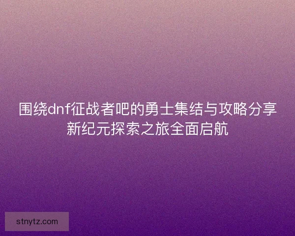 围绕dnf征战者吧的勇士集结与攻略分享新纪元探索之旅全面启航 围绕dnf征战者吧的勇士集结与攻略分享新纪元探索之旅全面启航