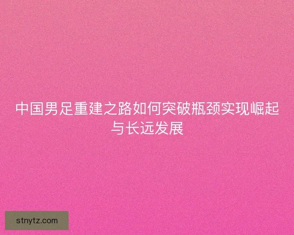 中国男足重建之路如何突破瓶颈实现崛起与长远发展 中国男足重建之路如何突破瓶颈实现崛起与长远发展