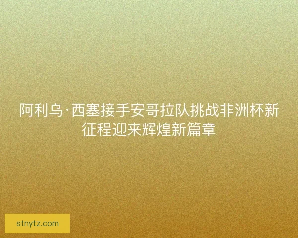 阿利乌·西塞接手安哥拉队挑战非洲杯新征程迎来辉煌新篇章