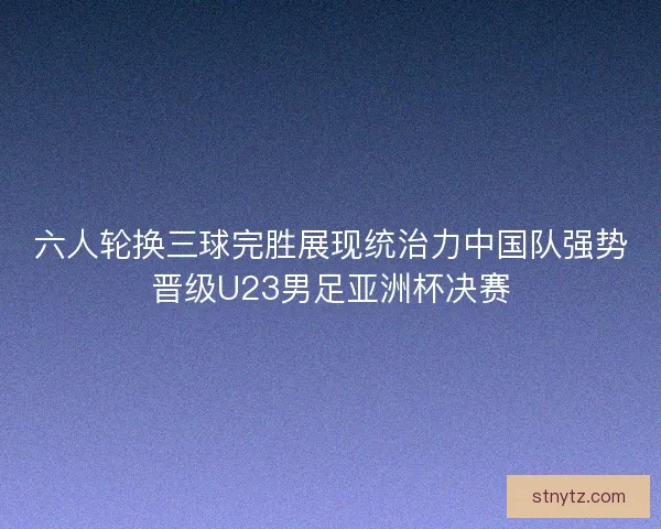 六人轮换三球完胜展现统治力中国队强势晋级U23男足亚洲杯决赛