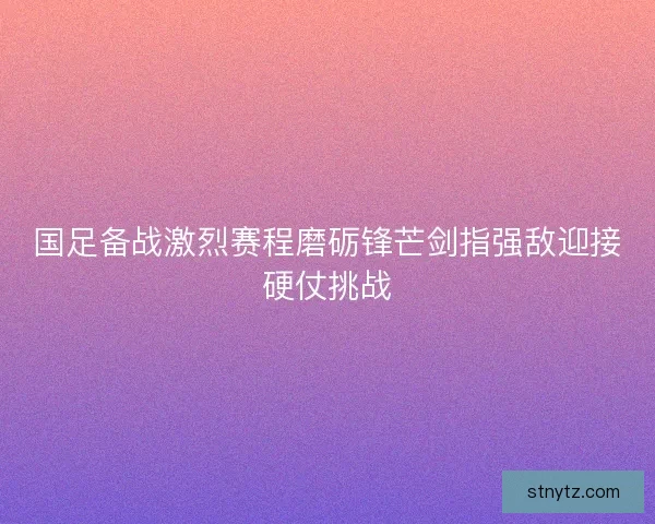 国足备战激烈赛程磨砺锋芒剑指强敌迎接硬仗挑战 国足备战激烈赛程磨砺锋芒剑指强敌迎接硬仗挑战