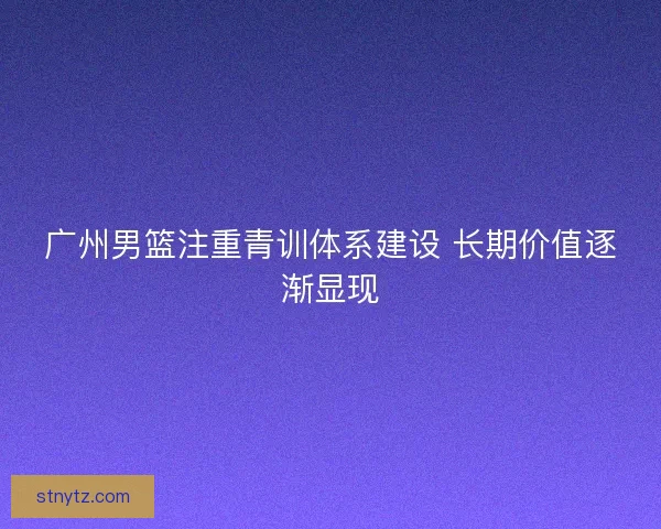广州男篮注重青训体系建设 长期价值逐渐显现