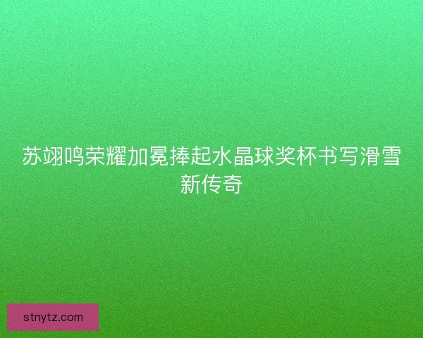 苏翊鸣荣耀加冕捧起水晶球奖杯书写滑雪新传奇