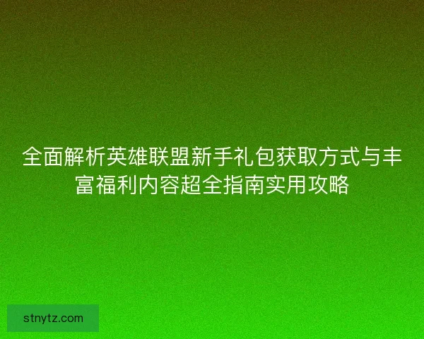 全面解析英雄联盟新手礼包获取方式与丰富福利内容超全指南实用攻略