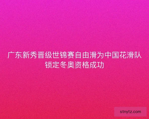 广东新秀晋级世锦赛自由滑为中国花滑队锁定冬奥资格成功