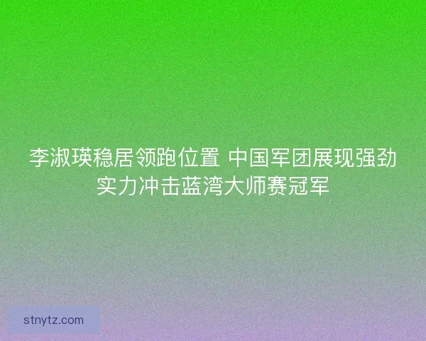 李淑瑛稳居领跑位置 中国军团展现强劲实力冲击蓝湾大师赛冠军