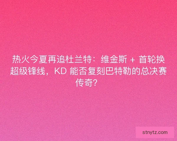 热火今夏再追杜兰特：维金斯 + 首轮换超级锋线，KD 能否复刻巴特勒的总决赛传奇？