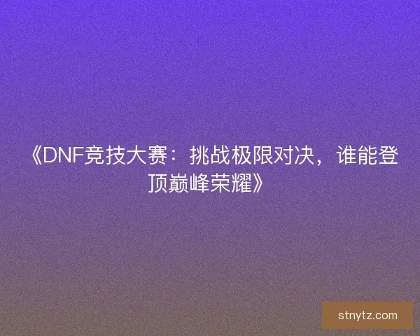 《DNF竞技大赛：挑战极限对决，谁能登顶巅峰荣耀》