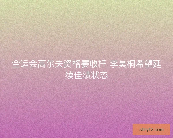 全运会高尔夫资格赛收杆 李昊桐希望延续佳绩状态 全运会高尔夫资格赛收杆 李昊桐希望延续佳绩状态